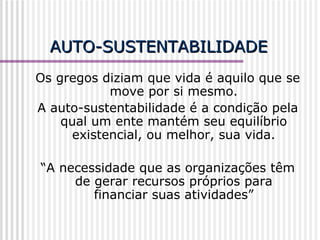 AUTO-SUSTENTABILIDADE Os gregos diziam que vida é aquilo que se move por si mesmo. A auto-sustentabilidade é a condição pela qual um ente mantém seu equilíbrio existencial, ou melhor, sua vida. “ A necessidade que as organizações têm de gerar recursos próprios para financiar suas atividades” 