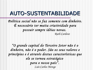AUTO-SUSTENTABILIDADE Política social não se faz somente com dinheiro.  É necessário ter muita criatividade para possuir sempre idéias novas.  Ruth Cardoso “ O grande capital do Terceiro Setor não é o dinheiro, não é o poder. São os seus valores e princípios e é através destas características que ele se tornou estratégico  para o nosso país”.   Luís Carlos Merege 