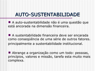 AUTO-SUSTENTABILIDADE A auto-sustentabilidade não é uma questão que está ancorada na dimensão financeira. A sustentabilidade financeira deve ser encarada como conseqüência de uma série de outros fatores. principalmente a sustentabilidade institucional. Abrange a organização como um todo: pessoas, princípios, valores e missão, tarefa esta muito mais complexa. 
