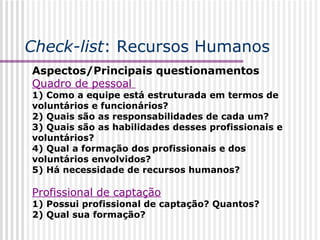 Check-list : Recursos Humanos Aspectos/Principais questionamentos Quadro de pessoal  1) Como a equipe está estruturada em termos de voluntários e funcionários? 2) Quais são as responsabilidades de cada um? 3) Quais são as habilidades desses profissionais e voluntários? 4) Qual a formação dos profissionais e dos voluntários envolvidos? 5) Há necessidade de recursos humanos? Profissional de captação   1) Possui profissional de captação? Quantos? 2) Qual sua formação? 