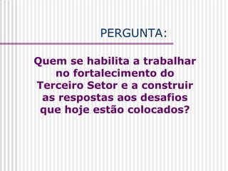 Quem se habilita a trabalhar no fortalecimento do Terceiro Setor e a construir as respostas aos desafios que hoje estão colocados?   PERGUNTA: 