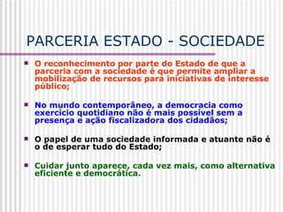 PARCERIA ESTADO - SOCIEDADE O reconhecimento por parte do Estado de que a parceria com a sociedade é que permite ampliar a mobilização de recursos para iniciativas de interesse público; No mundo contemporâneo, a democracia como exercício quotidiano não é mais possível sem a presença e ação fiscalizadora dos cidadãos; O papel de uma sociedade informada e atuante não é o de esperar tudo do Estado; Cuidar junto aparece, cada vez mais, como alternativa eficiente e democrática.  