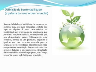 Definição de Sustentabilidade
 (a palavra da nova ordem mundial)


Sustentabilidade é a habilidade de sustentar ou
suportar uma ou mais condições, exibida por
algo ou alguém. É uma característica ou
condição de um processo ou de um sistema que
permite a sua permanência, em certo nível, por
um determinado prazo. Ultimamente este
conceito, tornou-se um princípio, segundo o
qual o uso dos recursos naturais para a
satisfação de necessidades presentes não pode
comprometer a satisfação das necessidades das
gerações futuras, o que requereu a vinculação
da sustentabilidade no longo prazo, um "longo
prazo" de termo indefinido, em princípio.
 
