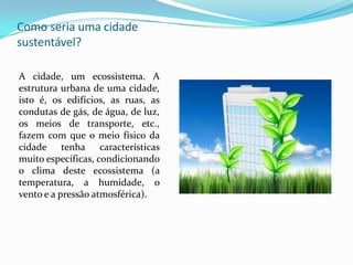 Como seria uma cidade
sustentável?

A cidade, um ecossistema. A
estrutura urbana de uma cidade,
isto é, os edifícios, as ruas, as
condutas de gás, de água, de luz,
os meios de transporte, etc.,
fazem com que o meio físico da
cidade tenha características
muito específicas, condicionando
o clima deste ecossistema (a
temperatura, a humidade, o
vento e a pressão atmosférica).
 
