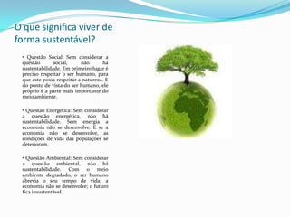 O que significa viver de
forma sustentável?
 • Questão Social: Sem considerar a
 questão       social,     não      há
 sustentabilidade. Em primeiro lugar é
 preciso respeitar o ser humano, para
 que este possa respeitar a natureza. E
 do ponto de vista do ser humano, ele
 próprio é a parte mais importante do
 meio ambiente.

 • Questão Energética: Sem considerar
 a questão energética, não há
 sustentabilidade. Sem energia a
 economia não se desenvolve. E se a
 economia não se desenvolve, as
 condições de vida das populações se
 deterioram.

 • Questão Ambiental: Sem considerar
 a questão ambiental, não há
 sustentabilidade. Com o meio
 ambiente degradado, o ser humano
 abrevia o seu tempo de vida; a
 economia não se desenvolve; o futuro
 fica insustentável.
 