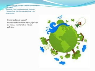 A geração passada não teve a mesma orientação
que a nossa.
Você pode e tem o poder de mudar tudo isso.
É possível fazer diferente, basta planejar e ter
compromisso.



  Como você pode ajudar?
  Incentivando os outros a não jogar lixo
  no chão, a reciclar o lixo e fazer
  palestras
 