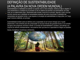 DEFINIÇÃO DE SUSTENTABILIDADE
    (A PALAVRA DA NOVA ORDEM MUNDIAL)
    Sustentabilidade é a habilidade de sustentar ou suportar uma ou mais condições, exibida por algo ou alguém. É
    uma característica ou condição de um processo ou de um sistema que permite a sua permanência, em certo
    nível, por um determinado prazo. Ultimamente este conceito, tornou-se um princípio, segundo o qual o uso dos
•   recursos naturais para a satisfação de necessidades presentes não pode comprometer a satisfação das
    necessidades das gerações futuras, o que requereu a vinculação da sustentabilidade no longo prazo, um "longo
    prazo" de termo indefinido, em princípio.

    Sustentabilidade também pode ser definida como a capacidade do ser humano interagir com o mundo
    preservando o meio ambiente para não comprometer os recursos naturais das gerações futuras. É um conceito
    que gerou dois programas nacionais no Brasil. O Conceito de Sustentabilidade é complexo, pois atende a um
    conjunto de variáveis interdependentes, mas podemos dizer que deve ter a capacidade de integrar as Questões
    Sociais, Energéticas, Econômicas e Ambientais.
 