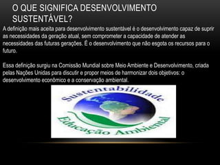 O QUE SIGNIFICA DESENVOLVIMENTO
    SUSTENTÁVEL?
A definição mais aceita para desenvolvimento sustentável é o desenvolvimento capaz de suprir
as necessidades da geração atual, sem comprometer a capacidade de atender as
necessidades das futuras gerações. É o desenvolvimento que não esgota os recursos para o
futuro.

Essa definição surgiu na Comissão Mundial sobre Meio Ambiente e Desenvolvimento, criada
pelas Nações Unidas para discutir e propor meios de harmonizar dois objetivos: o
desenvolvimento econômico e a conservação ambiental.
 