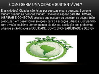 COMO SERIA UMA CIDADE SUSTENTÁVEL?
E as cidades? Cidades são feitas por pessoas e para pessoas. Somente
mudam quando as pessoas mudam. Criei esse espaço para INFORMAR,
INSPIRAR E CONECTAR pessoas que ocupam ou desejam se ocupar (não
preocupar) em desenvolver soluções para os espaços urbanos. Compartilho
com a visão de Jaime Lerner quando ele diz que a solução dos problemas
urbanos estão ligados à EQUIDADE, CO-RESPONSABILIDADE e DESIGN.
 