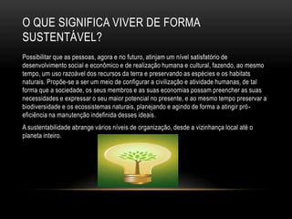 O QUE SIGNIFICA VIVER DE FORMA
SUSTENTÁVEL?
Possibilitar que as pessoas, agora e no futuro, atinjam um nível satisfatório de
desenvolvimento social e econômico e de realização humana e cultural, fazendo, ao mesmo
tempo, um uso razoável dos recursos da terra e preservando as espécies e os habitats
naturais. Propõe-se a ser um meio de configurar a civilização e atividade humanas, de tal
forma que a sociedade, os seus membros e as suas economias possam preencher as suas
necessidades e expressar o seu maior potencial no presente, e ao mesmo tempo preservar a
biodiversidade e os ecossistemas naturais, planejando e agindo de forma a atingir pró -
eficiência na manutenção indefinida desses ideais.
A sustentabilidade abrange vários níveis de organização, desde a vizinhança local até o
planeta inteiro.
 