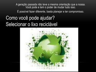 A geração passada não teve a mesma orientação que a nossa.
             Você pode e tem o poder de mudar tudo isso.
      É possível fazer diferente, basta planejar e ter compromisso.

Como você pode ajudar?
Selecionar o lixo reciclável
 