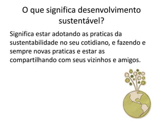 O que significa desenvolvimento
              sustentável?
Significa estar adotando as praticas da
sustentabilidade no seu cotidiano, e fazendo e
sempre novas praticas e estar as
compartilhando com seus vizinhos e amigos.
 
