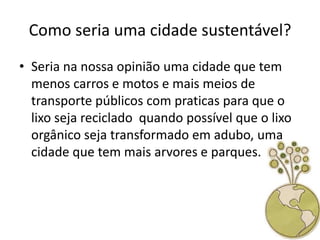 Como seria uma cidade sustentável?
• Seria na nossa opinião uma cidade que tem
  menos carros e motos e mais meios de
  transporte públicos com praticas para que o
  lixo seja reciclado quando possível que o lixo
  orgânico seja transformado em adubo, uma
  cidade que tem mais arvores e parques.
 