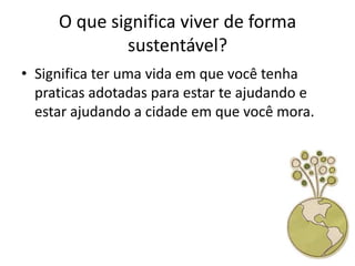 O que significa viver de forma
             sustentável?
• Significa ter uma vida em que você tenha
  praticas adotadas para estar te ajudando e
  estar ajudando a cidade em que você mora.
 