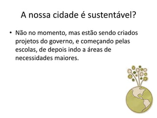 A nossa cidade é sustentável?
• Não no momento, mas estão sendo criados
  projetos do governo, e começando pelas
  escolas, de depois indo a áreas de
  necessidades maiores.
 