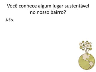 Você conhece algum lugar sustentável
         no nosso bairro?
Não.
 