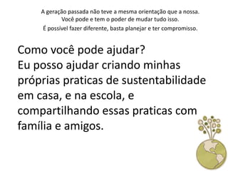 A geração passada não teve a mesma orientação que a nossa.
            Você pode e tem o poder de mudar tudo isso.
     É possível fazer diferente, basta planejar e ter compromisso.


Como você pode ajudar?
Eu posso ajudar criando minhas
próprias praticas de sustentabilidade
em casa, e na escola, e
compartilhando essas praticas com
família e amigos.
 