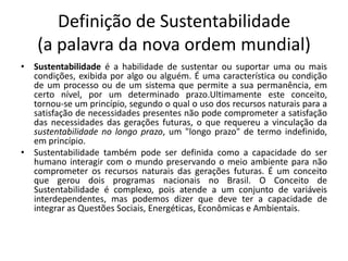 Definição de Sustentabilidade
    (a palavra da nova ordem mundial)
• Sustentabilidade é a habilidade de sustentar ou suportar uma ou mais
  condições, exibida por algo ou alguém. É uma característica ou condição
  de um processo ou de um sistema que permite a sua permanência, em
  certo nível, por um determinado prazo.Ultimamente este conceito,
  tornou-se um princípio, segundo o qual o uso dos recursos naturais para a
  satisfação de necessidades presentes não pode comprometer a satisfação
  das necessidades das gerações futuras, o que requereu a vinculação da
  sustentabilidade no longo prazo, um "longo prazo" de termo indefinido,
  em princípio.
• Sustentabilidade também pode ser definida como a capacidade do ser
  humano interagir com o mundo preservando o meio ambiente para não
  comprometer os recursos naturais das gerações futuras. É um conceito
  que gerou dois programas nacionais no Brasil. O Conceito de
  Sustentabilidade é complexo, pois atende a um conjunto de variáveis
  interdependentes, mas podemos dizer que deve ter a capacidade de
  integrar as Questões Sociais, Energéticas, Econômicas e Ambientais.
 