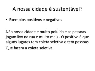 A nossa cidade é sustentável?
• Exemplos positivos e negativos

Não nossa cidade e muito poluída e as pessoas
jogam lixo na rua e muito mais . O positivo é que
alguns lugares tem coleta seletiva e tem pessoas
Que fazem a coleta seletiva.
 