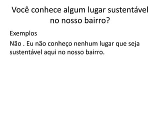 Você conhece algum lugar sustentável
         no nosso bairro?
Exemplos
Não . Eu não conheço nenhum lugar que seja
sustentável aqui no nosso bairro.
 