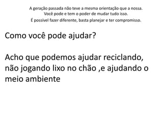 A geração passada não teve a mesma orientação que a nossa.
              Você pode e tem o poder de mudar tudo isso.
       É possível fazer diferente, basta planejar e ter compromisso.


Como você pode ajudar?

Acho que podemos ajudar reciclando,
não jogando lixo no chão ,e ajudando o
meio ambiente
 