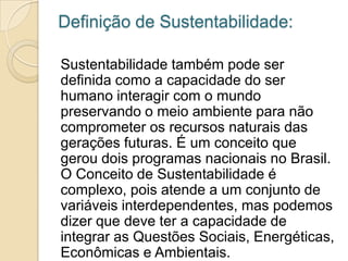 Definição de Sustentabilidade:

Sustentabilidade também pode ser
definida como a capacidade do ser
humano interagir com o mundo
preservando o meio ambiente para não
comprometer os recursos naturais das
gerações futuras. É um conceito que
gerou dois programas nacionais no Brasil.
O Conceito de Sustentabilidade é
complexo, pois atende a um conjunto de
variáveis interdependentes, mas podemos
dizer que deve ter a capacidade de
integrar as Questões Sociais, Energéticas,
Econômicas e Ambientais.
 