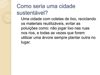 Como seria uma cidade
sustentável?
 Uma cidade com coletas de lixo, reciclando
 os materiais reutilizáveis, evitar as
 poluições como: não jogar lixo nas ruas
 nos rios, e todas as vezes que forem
 utilizar uma árvore sempre plantar outra no
 lugar.
 