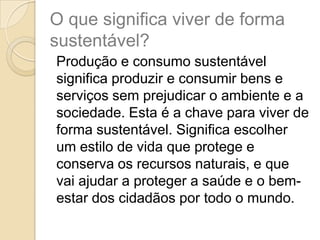 O que significa viver de forma
sustentável?
Produção e consumo sustentável
significa produzir e consumir bens e
serviços sem prejudicar o ambiente e a
sociedade. Esta é a chave para viver de
forma sustentável. Significa escolher
um estilo de vida que protege e
conserva os recursos naturais, e que
vai ajudar a proteger a saúde e o bem-
estar dos cidadãos por todo o mundo.
 