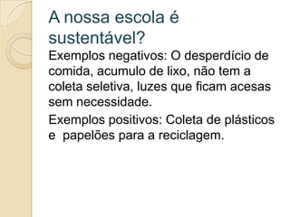 A nossa escola é
sustentável?
Exemplos negativos: O desperdício de
comida, acumulo de lixo, não tem a
coleta seletiva, luzes que ficam acesas
sem necessidade.
Exemplos positivos: Coleta de plásticos
e papelões para a reciclagem.
 