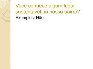 Você conhece algum lugar
sustentável no nosso bairro?
Exemplos: Não.
 