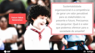 3
Future Value
Generation
Sustentabilidade
organizacional é a competência
de gerar um valor percebível
para os stakeholders no
presente e futuro. Precisamos
nos perguntar: Qual é o valor
que podemos oferecer para a
sociedade do amanhã?
 