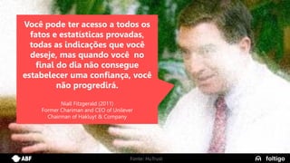 9
Você pode ter acesso a todos os
fatos e estatísticas provadas,
todas as indicações que você
deseje, mas quando você no
final do dia não consegue
estabelecer uma confiança, você
não progredirá.
Niall Fitzgerald (2011)
Former Chariman and CEO of Unilever
Chairman of Hakluyt & Company
Fonte: HuTrust
 