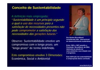 Conceito de Sustentabilidade

A definição mais empregada:
“S t t bilid d é um princípio segundo
 Sustentabilidade       i í i      d
o qual o uso dos recursos para a
satisfação de necessidades presentes não
pode comprometer a satisfação das
necessidades das gerações futuras.”
                  g ç
                                           Gro Harlem Brundtland:
                                           considerada líder internacional
Observe: Sustentabilidade envolve um       em desenvolvimento sustentável.

compromisso com o longo prazo, um          Entre 1983 e 1987 presidiu a

"longo prazo" de termo indefinido.         Comissão Brundtland, da ONU,
                                           dedicada ao estudo do
                                           meio ambiente e sua relação com
                                           o progresso.
Este compromisso envolve 3 Dimensões:      Esta definição de sustentabilidade
Econômica,
Econômica Social e Ambiental               é umaproposta dessa comissão
                                                                 comissão.



                                                            amarildo@ufrj.br
 