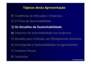 Tópicos desta Apresentação

1) Tendências de Mercados e Empresas
2) O Tema da Sustentabilidade

3) Os Desafios da Sustentabilidade

4) I
   Impactos d S t t bilid d nas Empresas
        t da Sustentabilidade   E

5) Métodos para Estimular um Planejamento Sistêmico.
                                          Sistêmico

6) Investigando a Sustentabilidade na Agroindústria

7) Cenários Chaves

8) Conclusão
                                               amarildo@ufrj.br
 