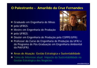 O Palestrante - Amarildo da Cruz Fernandes



 Graduado em Engenharia de Minas
 pela UFRGS
      UFRGS.
 Mestre em Engenharia de Produção
 pela UFRGS
      UFRGS.
 Doutor em Engenharia de Produção pela COPPE/UFRJ.
 Professor do Curso de Engenharia de Produção da UFRJ e
 do Programa de Pós-Graduação em Engenharia Ambiental
 da Poli/UFRJ.

 Áreas de Atuação: Gestão Estratégica e Sustentabilidade
 Tema de Interesse atual: Impacto da Sustentabilidade na
 Gestão Estratégica dos Negócios
                                                    amarildo@ufrj.br
 