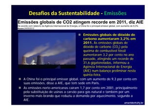 Desafios da Sustentabilidade ‐ Emissões
Emissões globais de CO2 atingem recorde em 2011, diz AIE
De acordo com relatório da Agência Internacional de Energia, a China foi o principal emissor global, com aumento de 9,3%
Reuters |24/05/2012



                                                Emissões globais de dióxido de
                                                carbono aumentaram 3,2% em
                                                2011.
                                                2011 As emissões globais de
                                                dióxido de carbono (CO2) pela
                                                queima de combustível fóssil
                                                aumentaram 3,2 por cento no ano
                                                              32
                                                passado, atingindo um recorde de
                                                31,6 gigatoneladas, informou a
                                                Agência Internacional de Energia
                                                (AIE) num balanço preliminar nesta
                                                quinta-feira.
      A China foi o principal emissor global, com um aumento de 9,3 por cento em
      suas emissões, disse a AIE, que tem sede em Paris.
      As emissões norte-americanas caíram 1,7 por cento em 2001, principalmente
      pela substituição de usinas a carvão para gás natural e também por um
      inverno mais brando que reduziu a demanda por aquecimento, segundo a
      AIE.
                                                                                                          amarildo@ufrj.br
 