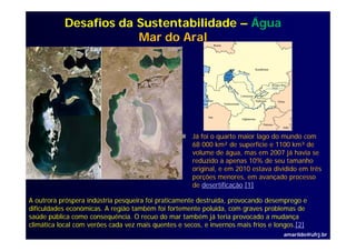 Desafios da Sustentabilidade – Água
                       Mar do Aral




                                                      Já foi o quarto maior lago do mundo com
                                                      68 000 km² de superfície e 1100 km³ de
                                                      volume de água, mas em 2007 já havia se
                                                      reduzido a apenas 10% de seu tamanho
                                                      original, e em 2010 estava dividido em três
                                                      porções menores, em avançado processo
                                                      de desertificação.[1]
                                                      d d        ifi ã [1]

A outrora próspera indústria pesqueira foi praticamente destruída, provocando desemprego e
dificuldades econômicas. A região também foi fortemente poluída, com graves problemas de
                              g                           p      ,      g     p
saúde pública como consequência. O recuo do mar também já teria provocado a mudança
climática local com verões cada vez mais quentes e secos, e invernos mais frios e longos.[2]
                                                                                    amarildo@ufrj.br
 