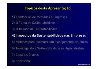 Tópicos desta Apresentação

1) Tendências de Mercados e Empresas
2) O Tema da Sustentabilidade

3) O Desafio da Sustentabilidade

4) I
   Impactos d S t t bilid d nas Empresas
        t da Sustentabilidade   E

5) Métodos para Estimular um Planejamento Sistêmico.
                                          Sistêmico

6) Investigando a Sustentabilidade na Agroindústria

7) Cenários Chaves

8) Conclusão
                                               amarildo@ufrj.br
 
