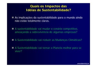 Quais os Impactos das
         Idéias de Sustentabilidade?

As implicações da sustentabilidade p
     p ç                           para o mundo ainda
não estão totalmente claras.

A sustentabilidade vai mudar o cenário competitivo,
ameaçando a sobrevivência de algumas empresas?

A Sustentabilidade vai reduzir as Mudanças Climáticas?

A Sustentabilidade vai tornar o Planeta melhor para se
viver?



                                                  amarildo@ufrj.br
 