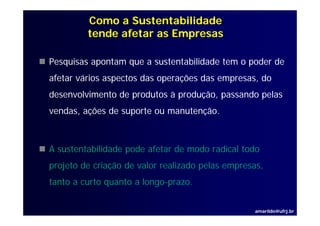Como a Sustentabilidade
         tende afetar as Empresas

Pesquisas apontam que a sustentabilidade tem o poder de
afetar vários aspectos das operações das empresas, do
desenvolvimento de produtos à produção, passando pelas
vendas, ações de suporte ou manutenção.



A sustentabilidade pode afetar de modo radical todo
projeto de criação de valor realizado pelas empresas,
                                            empresas
tanto a curto quanto a longo-prazo.


                                                  amarildo@ufrj.br
 