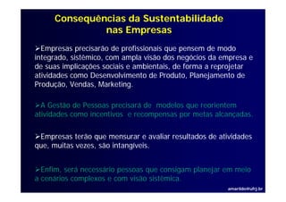 Consequências da Sustentabilidade
              nas Empresas
  Empresas precisarão de profissionais que pensem de modo
integrado, sistêmico, com ampla visão dos negócios da empresa e
i t    d    i tê i             l i ã d          ó i d
de suas implicações sociais e ambientais, de forma a reprojetar
atividades como Desenvolvimento de Produto, Planejamento de
                                              ,     j
Produção, Vendas, Marketing.

  A Gestão de Pessoas precisará de modelos que reorientem
atividades como incentivos e recompensas por metas alcançadas.

 Empresas terão que mensurar e avaliar resultados de atividades
que,
que muitas vezes são intangíveis
           vezes,    intangíveis.


  Enfim,
  Enfim será necessário pessoas que consigam planejar em meio
a cenários complexos e com visão sistêmica.
                                                        amarildo@ufrj.br
 