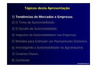 Tópicos desta Apresentação

1) Tendências de Mercados e Empresas
2) O Tema da Sustentabilidade

3) O Desafio da Sustentabilidade

4) I
   Impactos d S t t bilid d nas Empresas
        t da Sustentabilidade   E

5) Métodos para Estimular um Planejamento Sistêmico.
                                          Sistêmico

6) Investigando a Sustentabilidade na Agroindústria

7) Cenários Chaves

8) Conclusão
                                               amarildo@ufrj.br
 