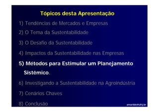 Tópicos desta Apresentação
1) Tendências de Mercados e Empresas
2) O T
     Tema d S t t bilid d
          da Sustentabilidade

3) O Desafio da Sustentabilidade

4) Impactos da Sustentabilidade nas Empresas

5) Métodos para Estimular um Planejamento
  Sistêmico.

6) I
   Investigando a S t t bilid d na Agroindústria
        ti   d    Sustentabilidade A i dú t i

7) Cenários Chaves

8) Conclusão                                   amarildo@ufrj.br
 