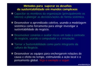 Métodos para superar os desafios
  da sustentabilidade em mundos complexos
Capacitar os membros da organização (principalmente os
lideres) a planejar as decicões/ações de forma sistêmica.

Desenvolver o aprendizado coletivo, usando a modelagem
sistêmica como ferramenta para atingir investigar a
sustentabilidade do negócio.

Desenvolver cenários e avaliar riscos em todo o contexto
D      l        ái        li    i        t d       t t
do negócio, usando o computador e a simulação.

Tornar a Sustentabilidade como parte integrante da
cultura do Negócio.

Desenvolver as equipes para enchergarem relações de
causa e efeito no tempo, estimulando a ação local e o
                     p ,                ç
pensamento global. Veja o exemplo a seguir:
                                                     amarildo@ufrj.br
 