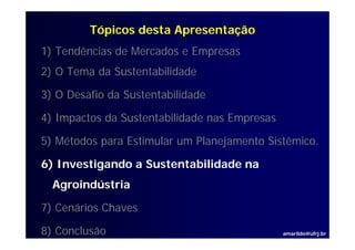Tópicos desta Apresentação
1) Tendências de Mercados e Empresas
2) O T
     Tema d S t t bilid d
          da Sustentabilidade

3) O Desafio da Sustentabilidade

4) Impactos da Sustentabilidade nas Empresas

5) Métodos para Estimular um Planejamento Sistêmico.

6) Investigando a Sustentabilidade na
  Agroindústria
  A   i dú t i

7) Cenários Chaves

8) Conclusão                                   amarildo@ufrj.br
 