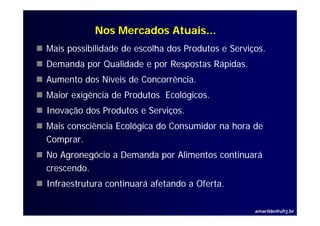 Nos Mercados Atuais...
Mais possibilidade de escolha dos Produtos e Serviços.
Demanda por Qualidade e por Respostas Rápidas.
D    d      Q lid d         R     t Rá id
Aumento dos Níveis de Concorrência.
Maior exigência de Produtos Ecológicos.
Inovação dos Produtos e Serviços.
Mais consciência Ecológica do Consumidor na hora de
Comprar.
Comprar
No Agronegócio a Demanda por Alimentos continuará
crescendo.
Infraestrutura continuará afetando a Oferta.

                                                   amarildo@ufrj.br
 