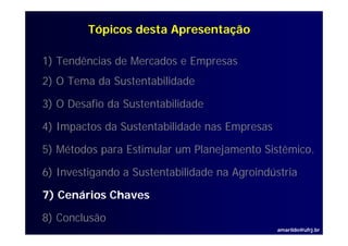 Tópicos desta Apresentação

1) Tendências de Mercados e Empresas
2) O Tema da Sustentabilidade

3) O Desafio da Sustentabilidade

4) I
   Impactos d S t t bilid d nas Empresas
        t da Sustentabilidade   E

5) Métodos para Estimular um Planejamento Sistêmico.
                                          Sistêmico

6) Investigando a Sustentabilidade na Agroindústria

7) Cenários Chaves

8) Conclusão
                                               amarildo@ufrj.br
 