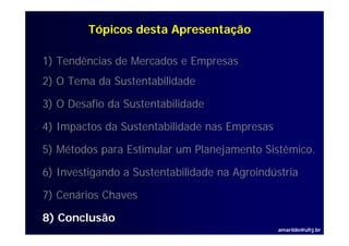 Tópicos desta Apresentação

1) Tendências de Mercados e Empresas
2) O Tema da Sustentabilidade

3) O Desafio da Sustentabilidade

4) I
   Impactos d S t t bilid d nas Empresas
        t da Sustentabilidade   E

5) Métodos para Estimular um Planejamento Sistêmico.
                                          Sistêmico

6) Investigando a Sustentabilidade na Agroindústria

7) Cenários Chaves

8) Conclusão
                                               amarildo@ufrj.br
 