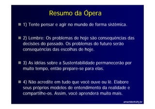 Resumo da Ópera
1) Tente pensar e agir no mundo de forma sistêmica.


2) Lembre: Os problemas de hoje são consequências das
decisões d
d i õ do passado. Os problemas do futuro serão
                 d O       bl     d f t      ã
consequências das escolhas de hoje.


3) As idéias sobre a Sustentabilidade permanecerão por
muito tempo, então prepare-se para elas.
   i              ã                    l


4) Não acredite em tudo que você ouve ou lê. Elabore
seus próprios modelos de entendimento da realidade e
compartilhe-os. A i você aprenderá muito mais.
        ilh     Assim,   ê      d á     i      i
                                                 amarildo@ufrj.br
 