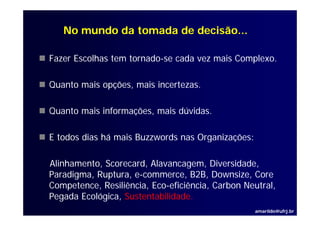 No mundo da tomada de decisão...

Fazer Escolhas tem tornado-se cada vez mais Complexo.
                                               p

Quanto mais opções, mais incertezas.

Quanto mais informações, mais dúvidas.

E todos dias há mais Buzzwords nas Organizações:

Alinhamento, Scorecard Alavancagem, Diversidade,
Alinhamento Scorecard, Alavancagem Diversidade
Paradigma, Ruptura, e-commerce, B2B, Downsize, Core
Competence, Resiliência, Eco-eficiência, Carbon Neutral,
     p     ,           ,               ,               ,
Pegada Ecológica, Sustentabilidade.
                                                   amarildo@ufrj.br
 
